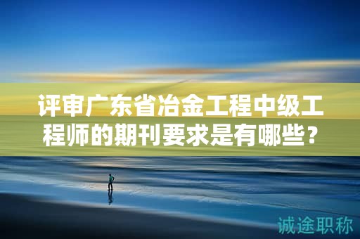 评审广东省冶金工程中级工程师的期刊要求是有哪些？