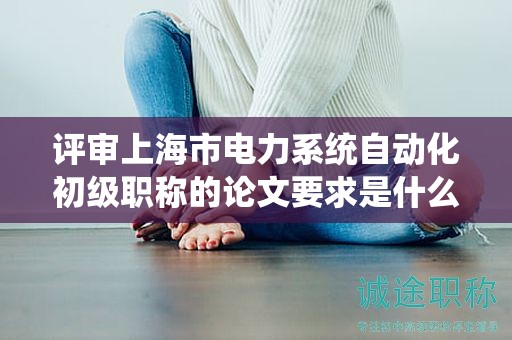 评审上海市电力系统自动化初级职称的论文要求是什么？
