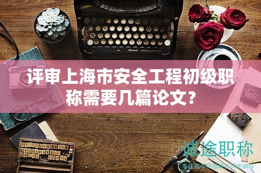 评审上海市安全工程初级职称需要几篇论文？
