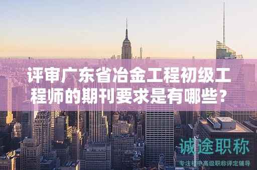 评审广东省冶金工程初级工程师的期刊要求是有哪些？