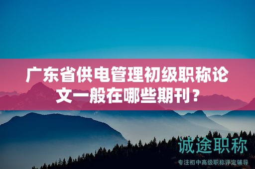广东省供电管理初级职称论文一般在哪些期刊？