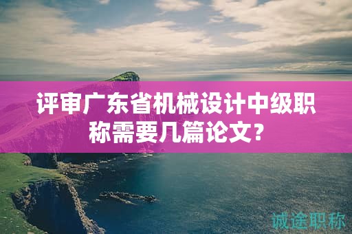 评审广东省机械设计中级职称需要几篇论文？