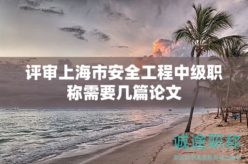 评审上海市安全工程中级职称需要几篇论文