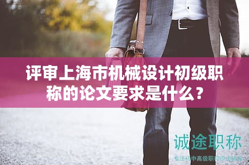 评审上海市机械设计初级职称的论文要求是什么？