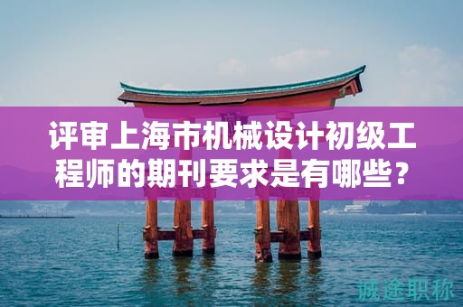 评审上海市机械设计初级工程师的期刊要求是有哪些？