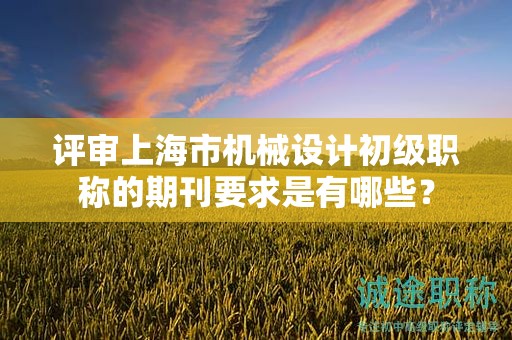 评审上海市机械设计初级职称的期刊要求是有哪些？