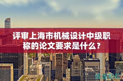 评审上海市机械设计中级职称的论文要求是什么？