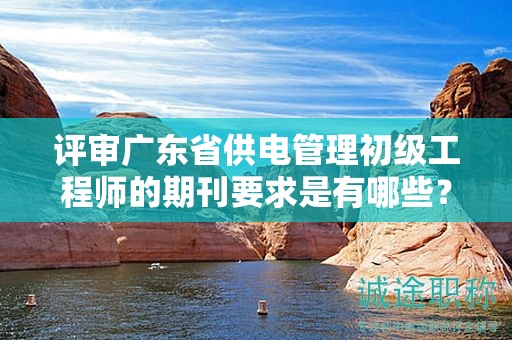 评审广东省供电管理初级工程师的期刊要求是有哪些？