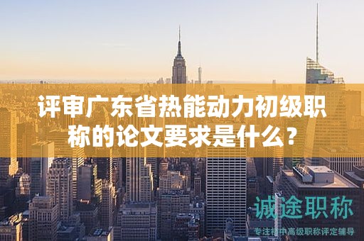 评审广东省热能动力初级职称的论文要求是什么？