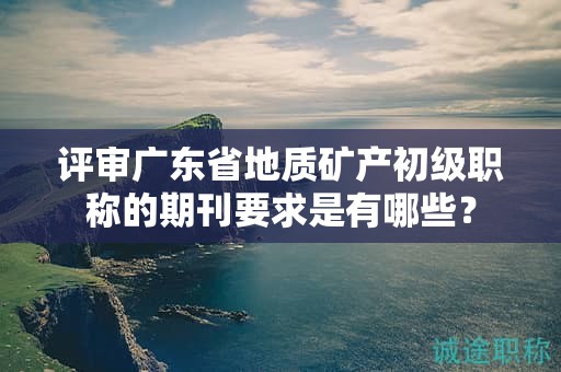 评审广东省地质矿产初级职称的期刊要求是有哪些？