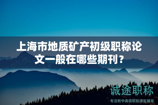 上海市地质矿产初级职称论文一般在哪些期刊？