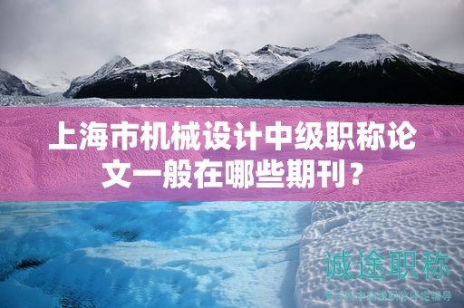 上海市机械设计中级职称论文一般在哪些期刊？