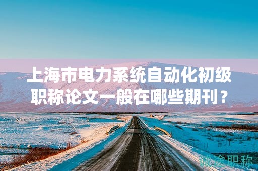 上海市电力系统自动化初级职称论文一般在哪些期刊？