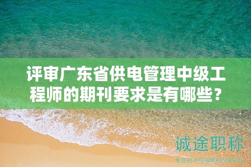 评审广东省供电管理中级工程师的期刊要求是有哪些？