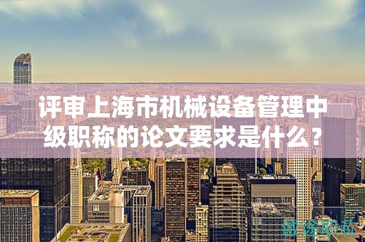 评审上海市机械设备管理中级职称的论文要求是什么？