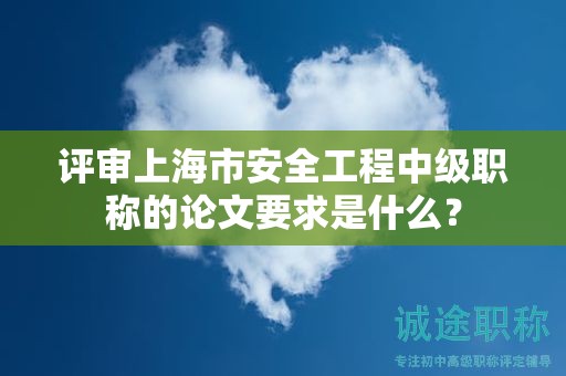 评审上海市安全工程中级职称的论文要求是什么？