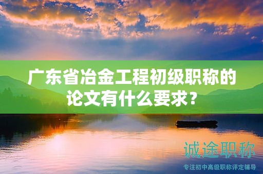 广东省冶金工程初级职称的论文有什么要求？