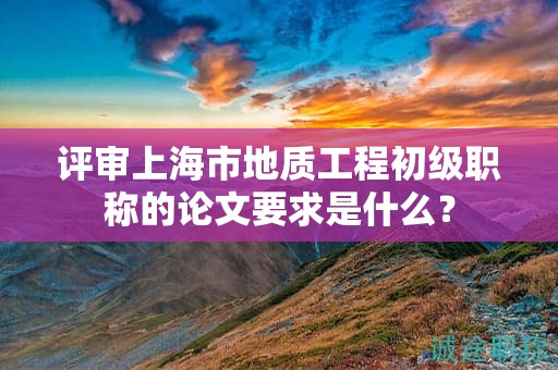 评审上海市地质工程初级职称的论文要求是什么？