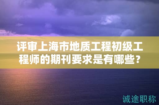 评审上海市地质工程初级工程师的期刊要求是有哪些？
