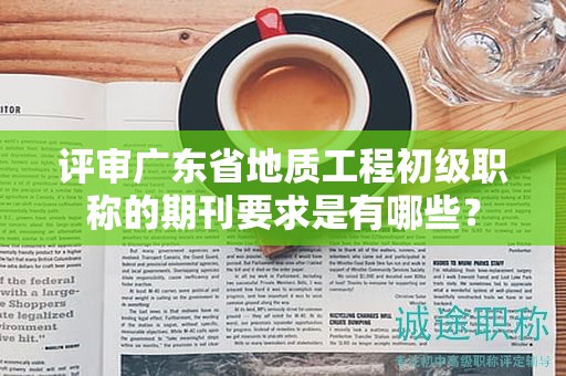 评审广东省地质工程初级职称的期刊要求是有哪些？