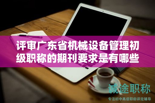 评审广东省机械设备管理初级职称的期刊要求是有哪些？