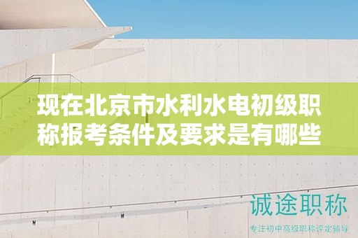 现在北京市水利水电初级职称报考条件及要求是有哪些？