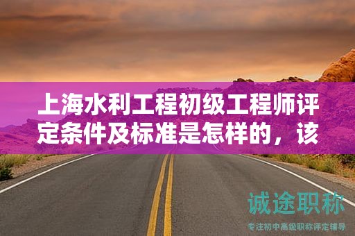 上海水利工程初级工程师评定条件及标准是怎样的，该怎么遵循？