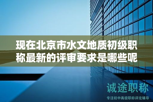 现在北京市水文地质初级职称最新的评审要求是哪些呢？
