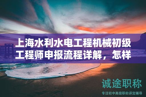 上海水利水电工程机械初级工程师申报流程详解，怎样顺利通过？