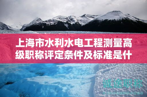上海市水利水电工程测量高级职称评定条件及标准是什么，如何达到？
