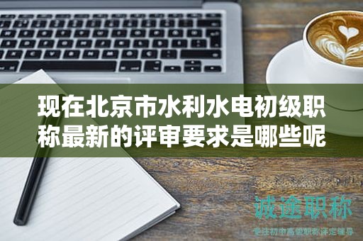 现在北京市水利水电初级职称最新的评审要求是哪些呢？