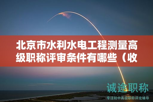 北京市水利水电工程测量高级职称评审条件有哪些（收藏不迷路）