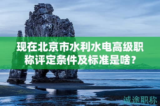 现在北京市水利水电高级职称评定条件及标准是啥？