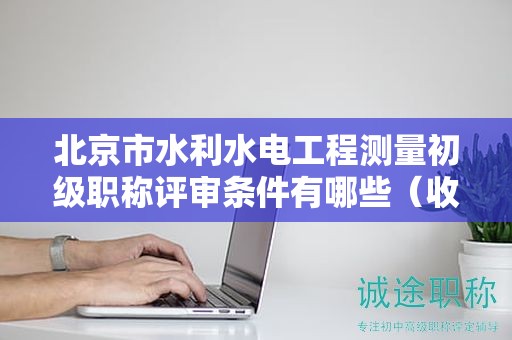 北京市水利水电工程测量初级职称评审条件有哪些（收藏不迷路）
