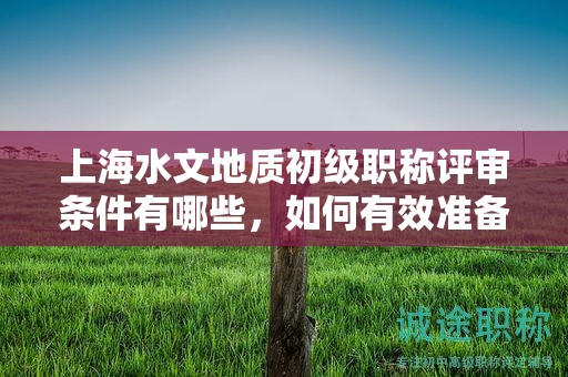 上海水文地质初级职称评审条件有哪些，如何有效准备？