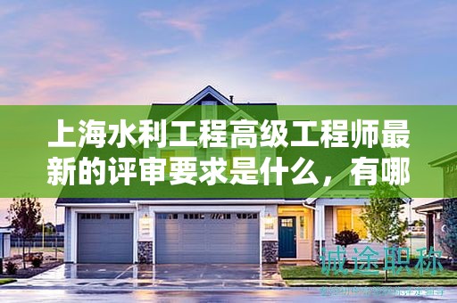 上海水利工程高级工程师最新的评审要求是什么，有哪些变化？