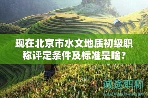 现在北京市水文地质初级职称评定条件及标准是啥？