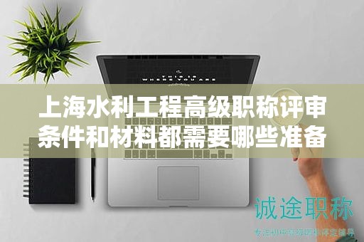 上海水利工程高级职称评审条件和材料都需要哪些准备？