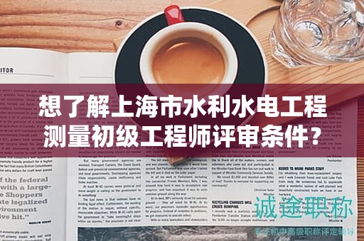 想了解上海市水利水电工程测量初级工程师评审条件？这里有你需要的全部信息