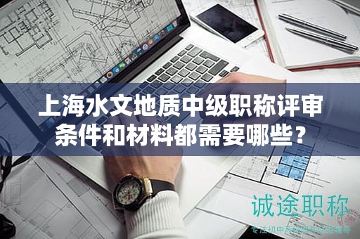 上海水文地质中级职称评审条件和材料都需要哪些？
