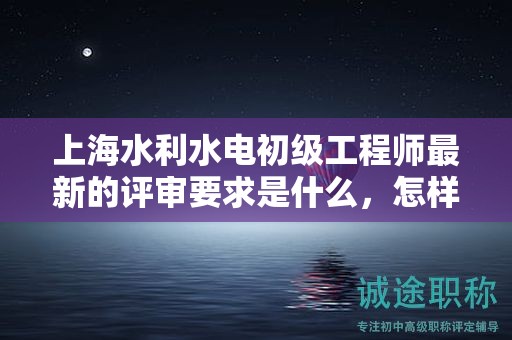 上海水利水电初级工程师最新的评审要求是什么，怎样成功应对？