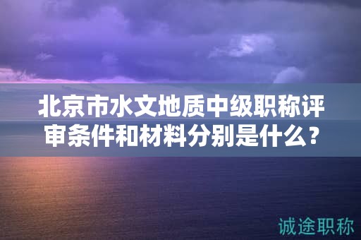北京市水文地质中级职称评审条件和材料分别是什么？