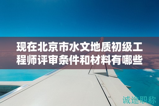 现在北京市水文地质初级工程师评审条件和材料有哪些？