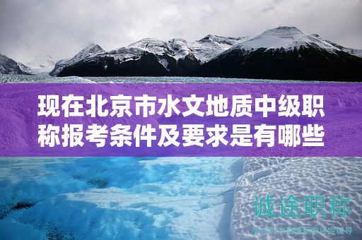 现在北京市水文地质中级职称报考条件及要求是有哪些？