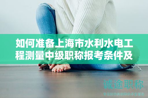如何准备上海市水利水电工程测量中级职称报考条件及要求？