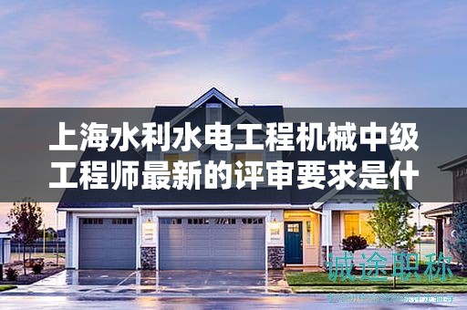 上海水利水电工程机械中级工程师最新的评审要求是什么，怎样提前准备？