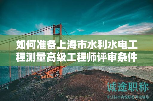 如何准备上海市水利水电工程测量高级工程师评审条件和材料？一步步指导教你