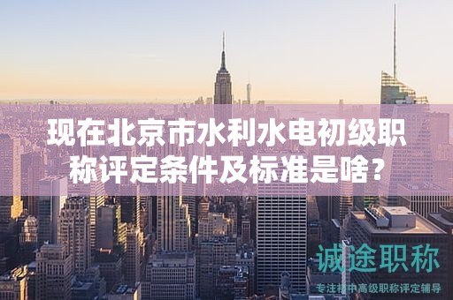 现在北京市水利水电初级职称评定条件及标准是啥？