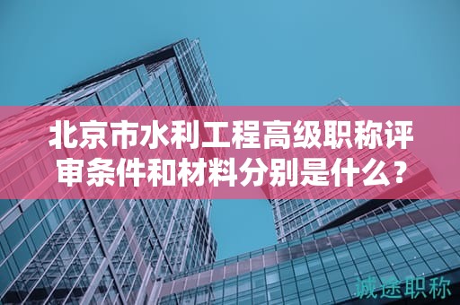 北京市水利工程高级职称评审条件和材料分别是什么？