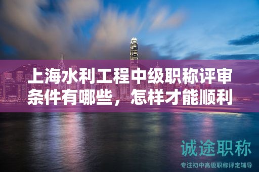 上海水利工程中级职称评审条件有哪些，怎样才能顺利通过？